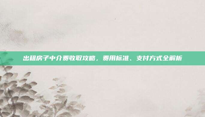 出租房子中介費收取攻略，費用標(biāo)準(zhǔn),、支付方式全解析
