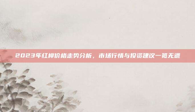 2023年紅櫸價格走勢分析,，市場行情與投資建議一覽無遺