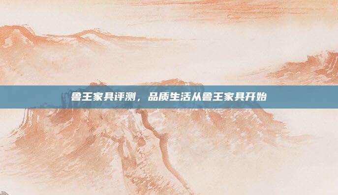 魯王家具評測，品質(zhì)生活從魯王家具開始