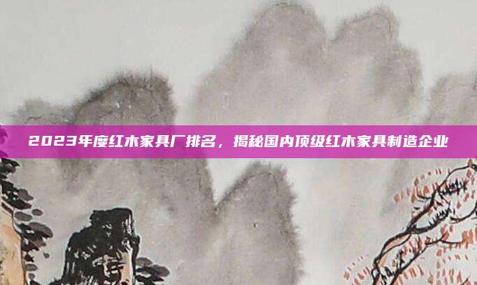 2023年度紅木家具廠排名,，揭秘國內(nèi)頂級紅木家具制造企業(yè)