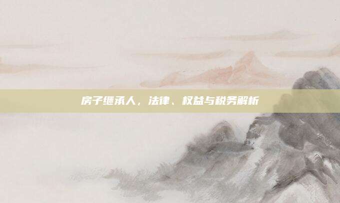 房子繼承人，法律,、權(quán)益與稅務(wù)解析