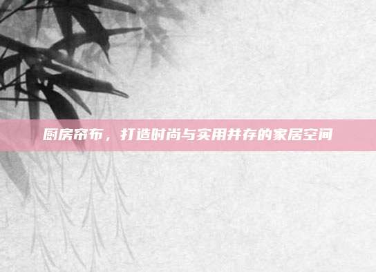 廚房簾布,，打造時尚與實用并存的家居空間
