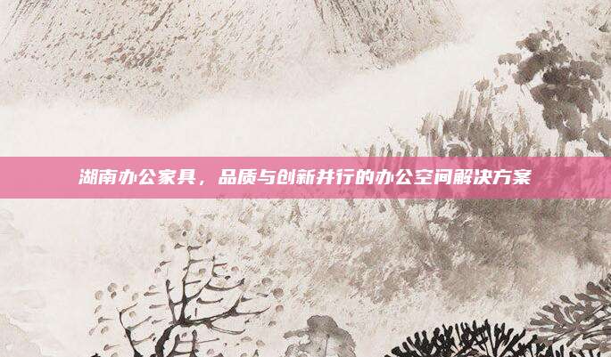 湖南辦公家具，品質(zhì)與創(chuàng)新并行的辦公空間解決方案