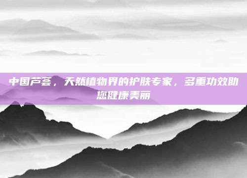 中國蘆薈，天然植物界的護(hù)膚專家,，多重功效助您健康美麗