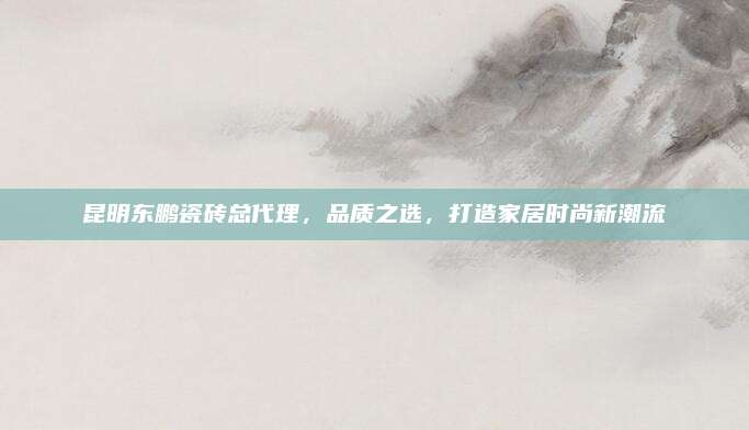 昆明東鵬瓷磚總代理，品質(zhì)之選,，打造家居時尚新潮流