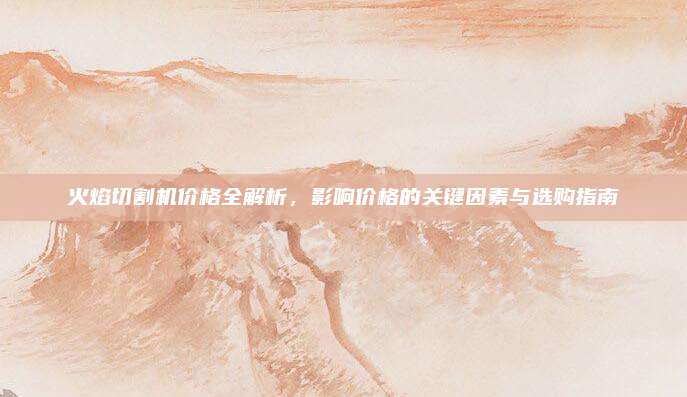 火焰切割機價格全解析,，影響價格的關(guān)鍵因素與選購指南