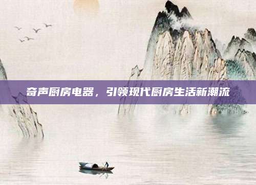 奇聲廚房電器,，引領(lǐng)現(xiàn)代廚房生活新潮流