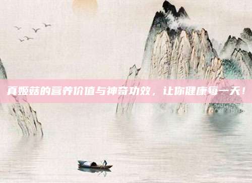 真姬菇的營養(yǎng)價(jià)值與神奇功效,，讓你健康每一天,！
