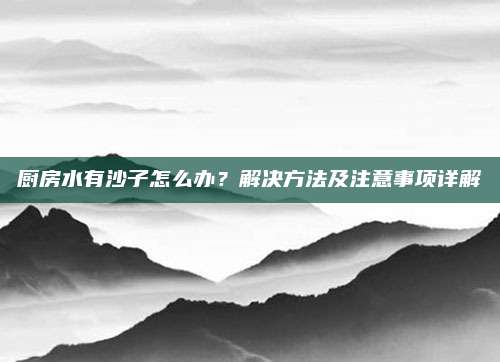 廚房水有沙子怎么辦,？解決方法及注意事項(xiàng)詳解