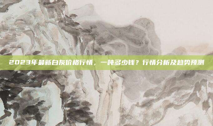 2023年最新白灰價格行情，一噸多少錢,？行情分析及趨勢預(yù)測