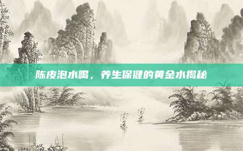 陳皮泡水喝,，養(yǎng)生保健的黃金水揭秘