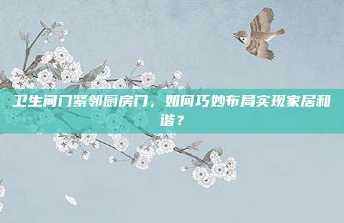 衛(wèi)生間門緊鄰廚房門，如何巧妙布局實(shí)現(xiàn)家居和諧,？
