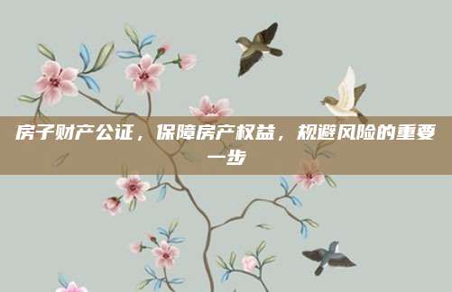 房子財產(chǎn)公證，保障房產(chǎn)權(quán)益,，規(guī)避風(fēng)險的重要一步