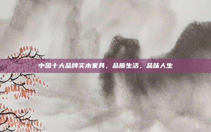 中國十大品牌實木家具，品質(zhì)生活,，品味人生