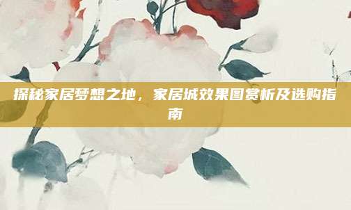 探秘家居夢想之地,，家居城效果圖賞析及選購指南