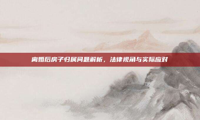 離婚后房子歸屬問題解析,，法律視角與實(shí)際應(yīng)對