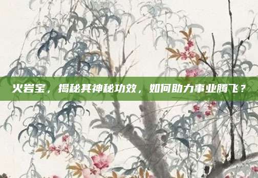 火巖寶，揭秘其神秘功效,，如何助力事業(yè)騰飛,？