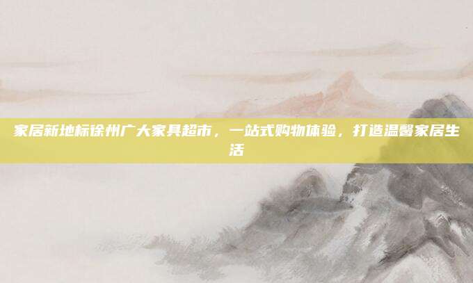 家居新地標(biāo)徐州廣大家具超市,，一站式購物體驗(yàn),，打造溫馨家居生活