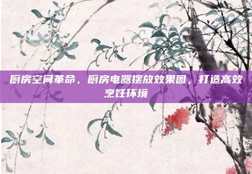 廚房空間革命,，廚房電器擺放效果圖，打造高效烹飪環(huán)境