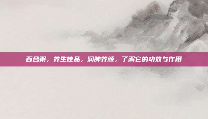 百合粥,，養(yǎng)生佳品,，潤(rùn)肺養(yǎng)顏，了解它的功效與作用