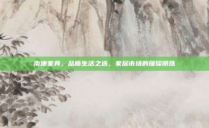 南康家具，品質(zhì)生活之選,，家居市場(chǎng)的璀璨明珠