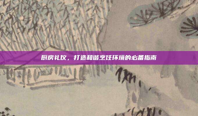 廚房禮儀,，打造和諧烹飪環(huán)境的必備指南