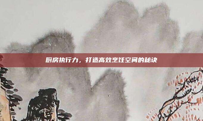 廚房執(zhí)行力,，打造高效烹飪空間的秘訣