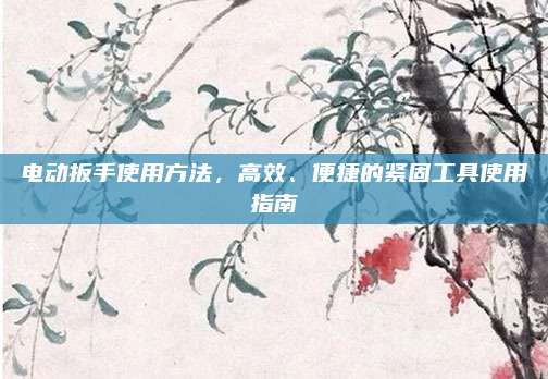 電動扳手使用方法,，高效,、便捷的緊固工具使用指南