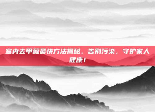 室內(nèi)去甲醛最快方法揭秘，告別污染,，守護家人健康！