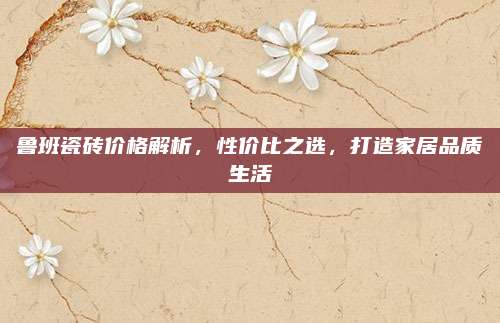 魯班瓷磚價格解析,，性價比之選,，打造家居品質(zhì)生活