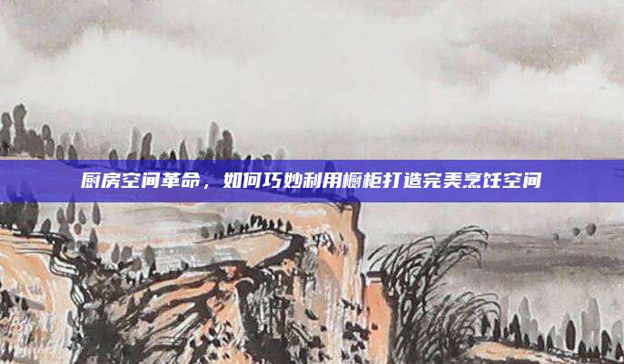 廚房空間革命,，如何巧妙利用櫥柜打造完美烹飪空間