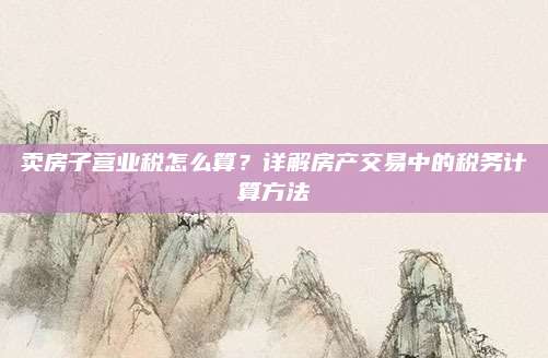 賣房子營(yíng)業(yè)稅怎么算,？詳解房產(chǎn)交易中的稅務(wù)計(jì)算方法