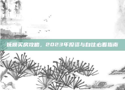 撫順買房攻略,，2023年投資與自住必看指南