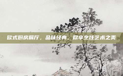 歐式廚房展廳，品味經(jīng)典，盡享烹飪藝術(shù)之美