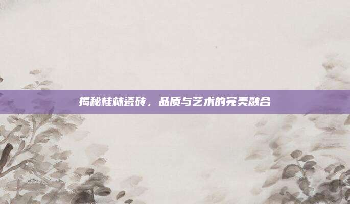 揭秘桂林瓷磚,，品質(zhì)與藝術(shù)的完美融合