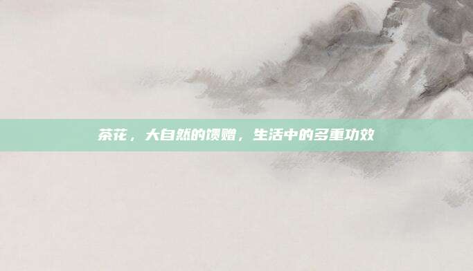 茶花,，大自然的饋贈，生活中的多重功效