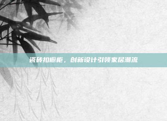 瓷磚扣櫥柜,，創(chuàng)新設(shè)計引領(lǐng)家居潮流