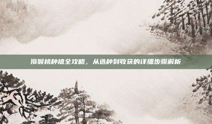 獼猴桃種植全攻略，從選種到收獲的詳細(xì)步驟解析