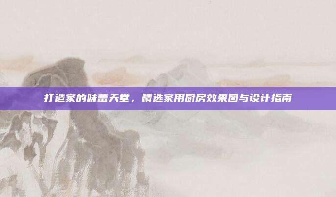 打造家的味蕾天堂，精選家用廚房效果圖與設(shè)計指南