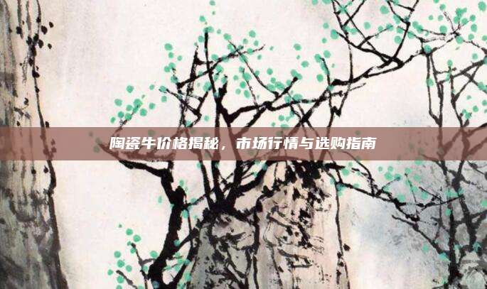 陶瓷牛價(jià)格揭秘,，市場(chǎng)行情與選購(gòu)指南