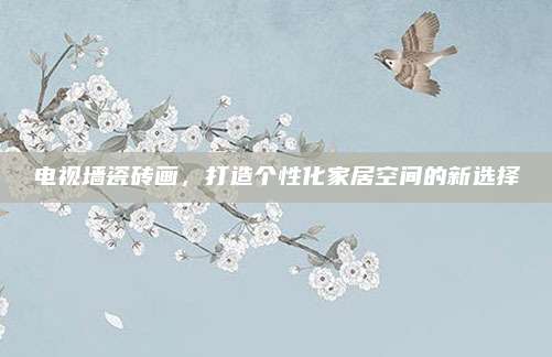 電視墻瓷磚畫,，打造個性化家居空間的新選擇