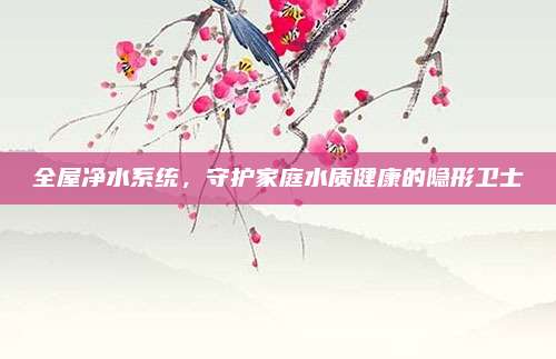 全屋凈水系統(tǒng),，守護家庭水質(zhì)健康的隱形衛(wèi)士