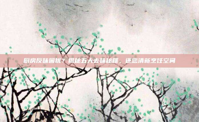 廚房反味困擾？揭秘五大去味秘籍,，還您清新烹飪空間