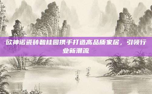 歐神諾瓷磚碧桂園攜手打造高品質(zhì)家居,，引領(lǐng)行業(yè)新潮流