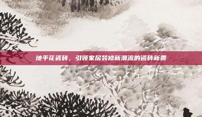 地平花瓷磚，引領(lǐng)家居裝修新潮流的瓷磚新貴