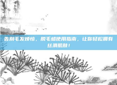 告別毛發(fā)煩惱,，脫毛蠟使用指南,，讓你輕松擁有絲滑肌膚！