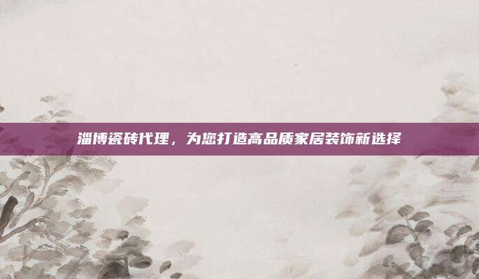 淄博瓷磚代理,，為您打造高品質(zhì)家居裝飾新選擇