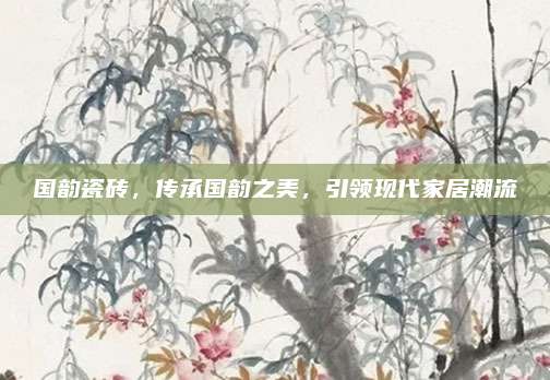 國(guó)韻瓷磚，傳承國(guó)韻之美,，引領(lǐng)現(xiàn)代家居潮流