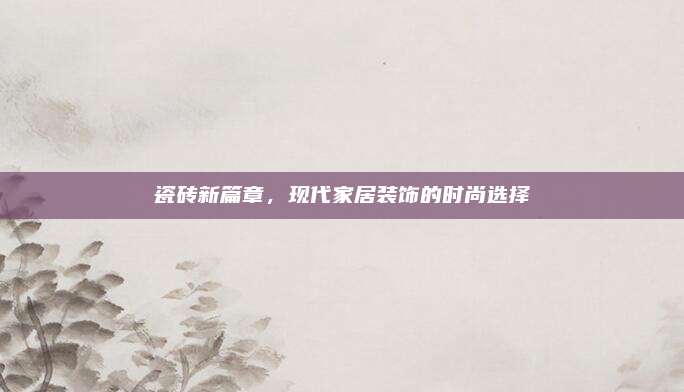 瓷磚新篇章,，現(xiàn)代家居裝飾的時(shí)尚選擇