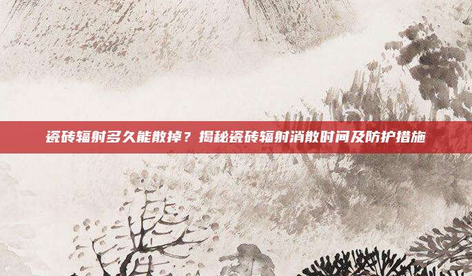 瓷磚輻射多久能散掉,？揭秘瓷磚輻射消散時(shí)間及防護(hù)措施